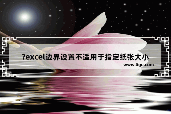 ?excel边界设置不适用于指定纸张大小怎么办 excel提示边界设置不适用与指定纸张大小的解决方法