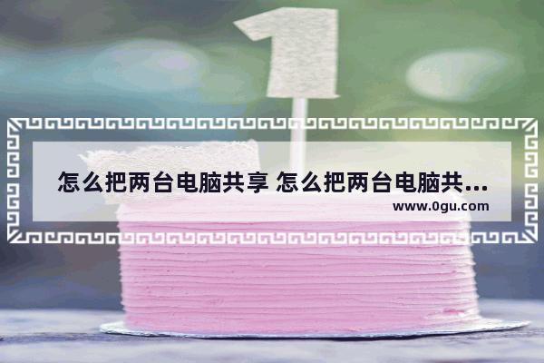 怎么把两台电脑共享 怎么把两台电脑共享打印机