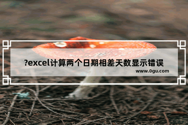 ?excel计算两个日期相差天数显示错误值怎么办 excel计算日期之间相差天数的方法