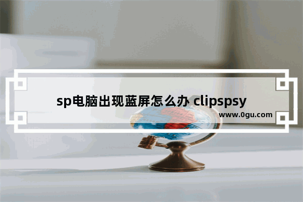 sp电脑出现蓝屏怎么办 clipspsys蓝屏