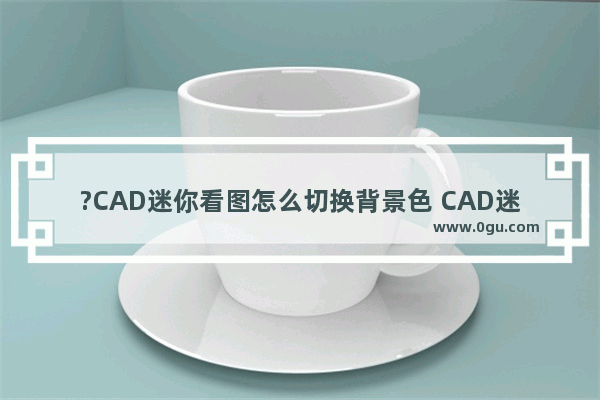 ?CAD迷你看图怎么切换背景色 CAD迷你看图将背景色调成白色的方法教程