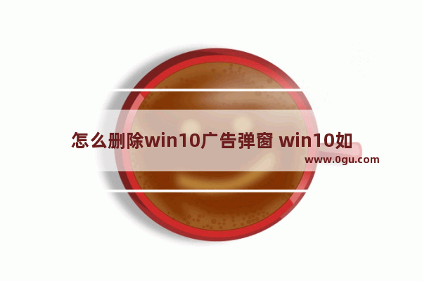 怎么删除win10广告弹窗 win10如何删除广告弹窗