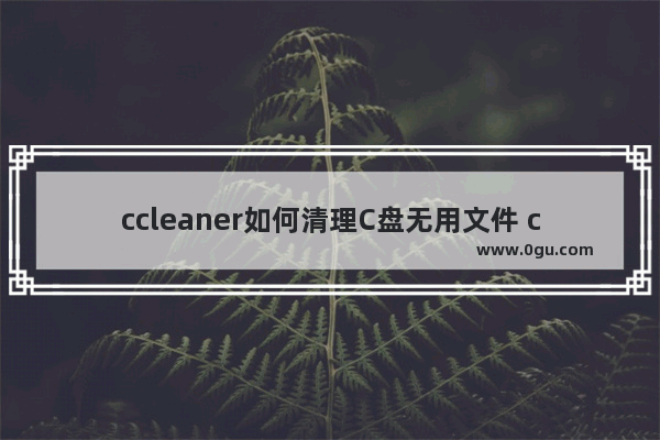 ccleaner如何清理C盘无用文件 ccleaner清理垃圾文件的方法