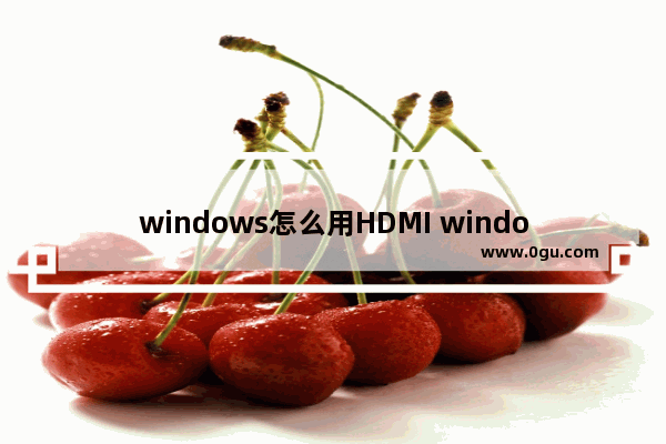 windows怎么用HDMI windows怎么用谷歌浏览器