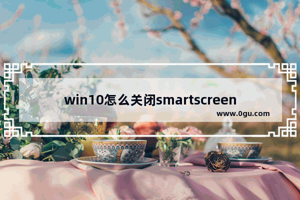 win10怎么关闭smartscreen筛选器功能？