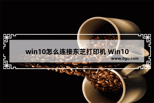 win10怎么连接东芝打印机 Win10连接打印机