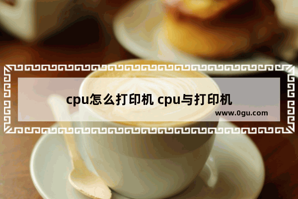 cpu怎么打印机 cpu与打印机