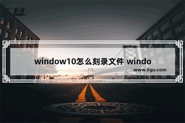 window10怎么刻录文件 windows10 刻录