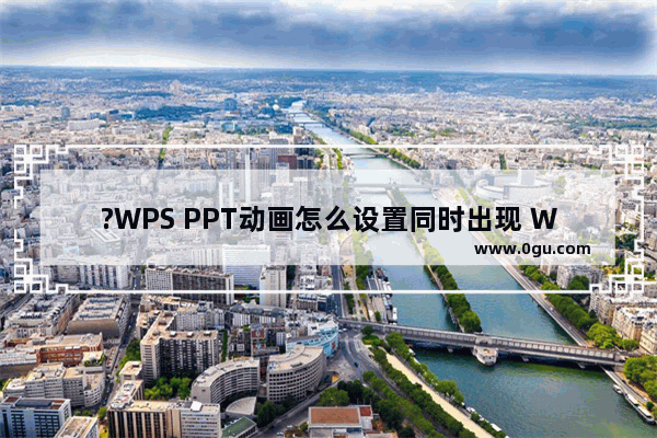 ?WPS PPT动画怎么设置同时出现 WPS幻灯片实现多个动画效果同时播放的方法教程