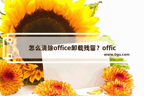 怎么清除office卸载残留？office卸载残留全面清除教程