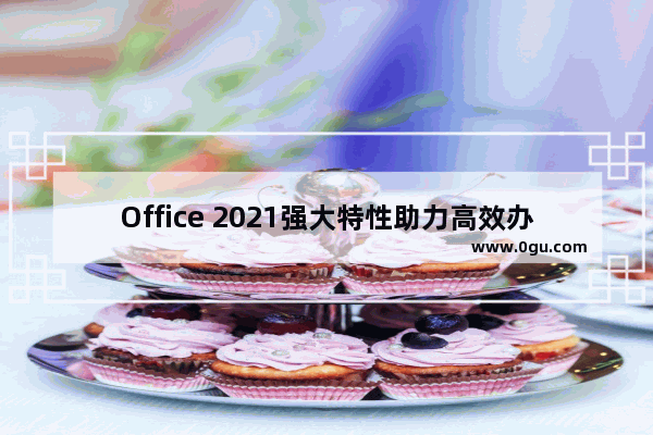 Office 2021强大特性助力高效办公