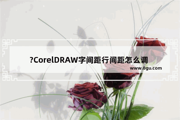 ?CorelDRAW字间距行间距怎么调 CDR软件调整字间距和行间距的方法教程