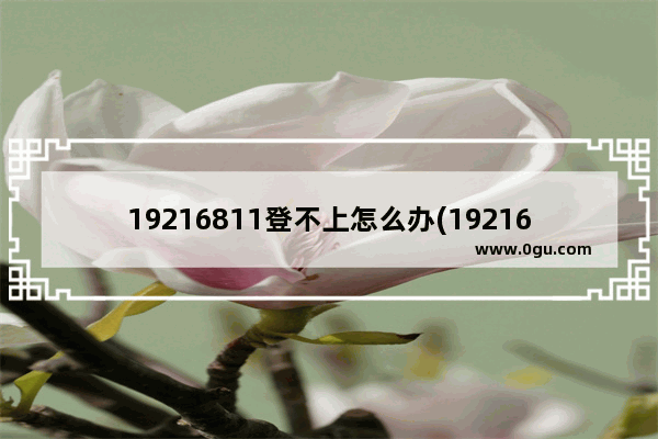 19216811登不上怎么办(19216801登陆不上怎么办)