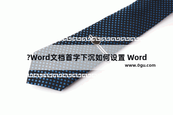 ?Word文档首字下沉如何设置 Word首字首字下沉格式的方法教程