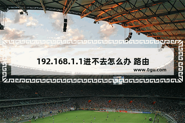 192.168.1.1进不去怎么办 路由器访问不了解决方法