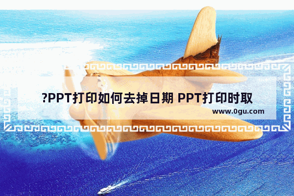 ?PPT打印如何去掉日期 PPT打印时取消日期的方法教程