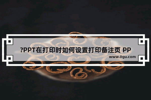 ?PPT在打印时如何设置打印备注页 PPT打印备注页的方法教程