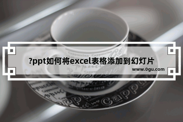 ?ppt如何将excel表格添加到幻灯片上 把excel表格导入ppt的方法