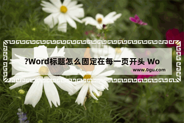 ?Word标题怎么固定在每一页开头 Word让标题放在一页的开头位置的方法教程