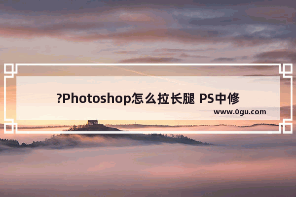 ?Photoshop怎么拉长腿 PS中修图拉长腿的方法教程