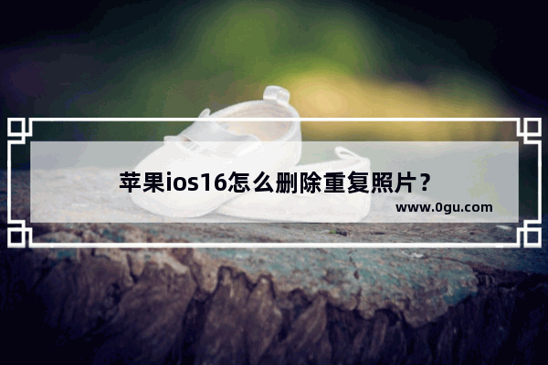 苹果ios16怎么删除重复照片？