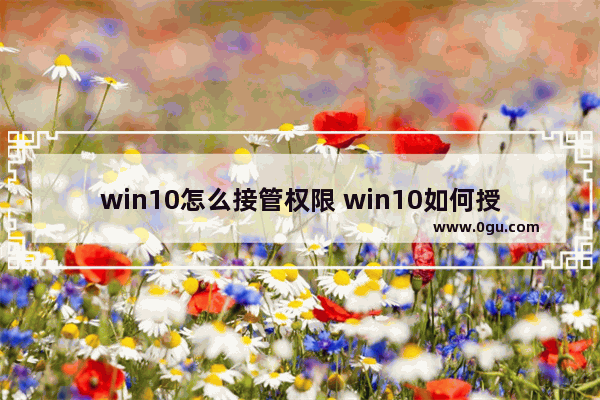 win10怎么接管权限 win10如何授予管理员权限