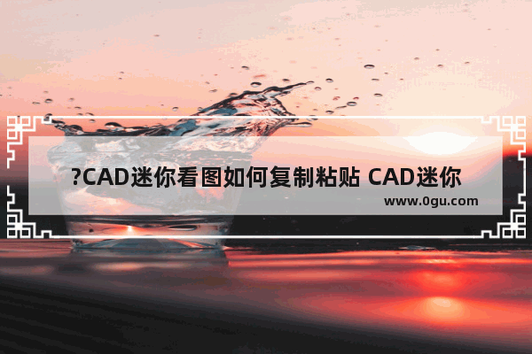 ?CAD迷你看图如何复制粘贴 CAD迷你看图中进行复制粘贴操作的方法教程