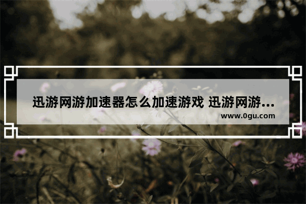 迅游网游加速器怎么加速游戏 迅游网游加速器加速游戏的方法教程