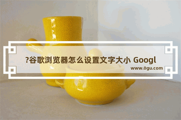 ?谷歌浏览器怎么设置文字大小 Google Chrome调整字体大小的方法教程