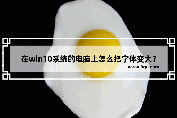 在win10系统的电脑上怎么把字体变大？