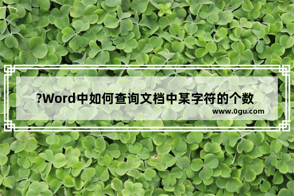 ?Word中如何查询文档中某字符的个数 Word文档查找指定内容并统计次数的方法教程