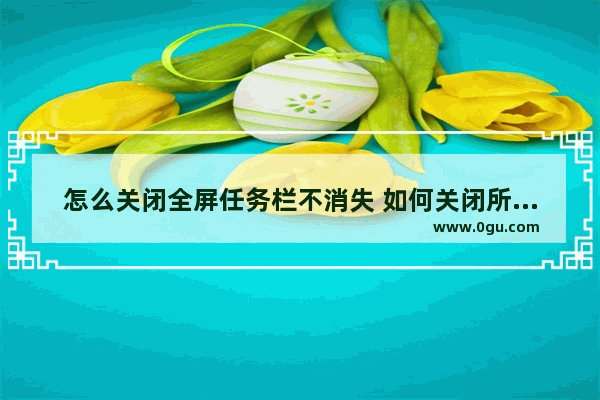 怎么关闭全屏任务栏不消失 如何关闭所有任务栏