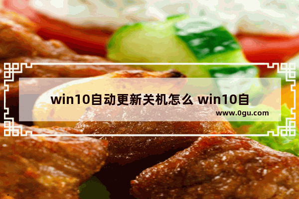 win10自动更新关机怎么 win10自动更新关机怎么关闭