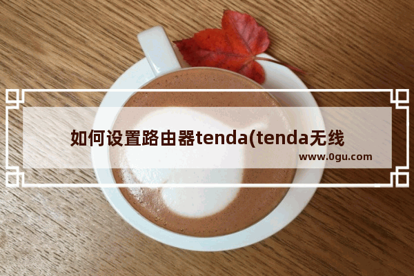 如何设置路由器tenda(tenda无线路由器怎么设置方法)