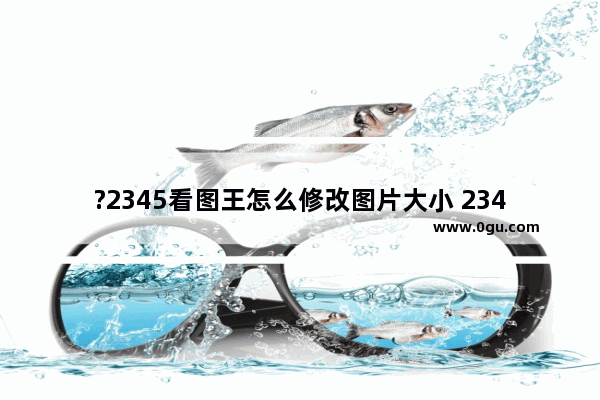 ?2345看图王怎么修改图片大小 2345看图王修改图片尺寸的方法教程