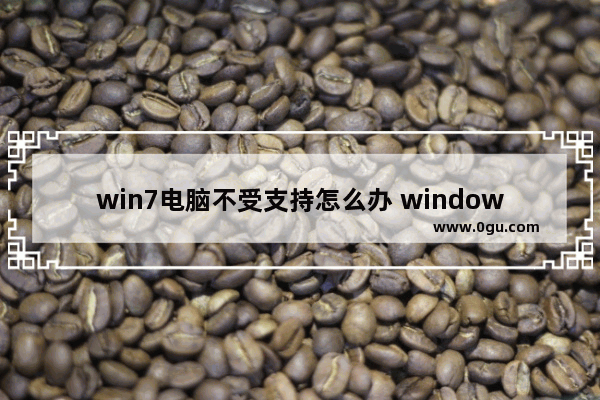 win7电脑不受支持怎么办 windows7电脑不受支持怎么办