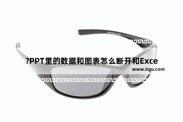 ?PPT里的数据和图表怎么断开和Excel的关联链接 PPT断开和Excel链接的方法教程