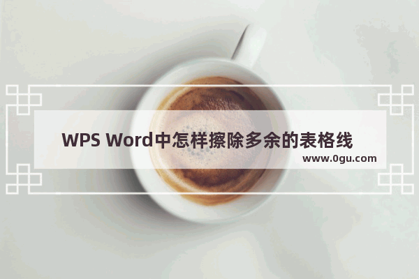 WPS Word中怎样擦除多余的表格线 WPS Word去掉多余的表格线条的方法