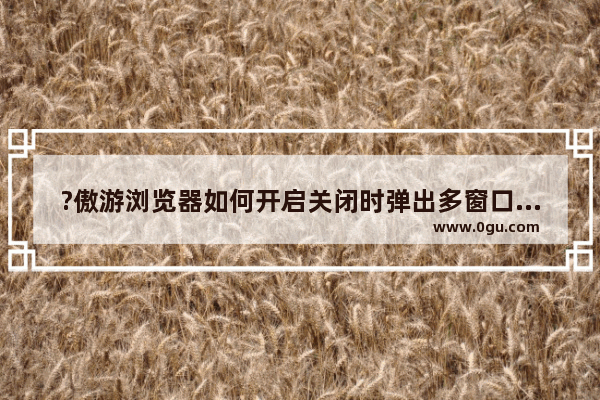 ?傲游浏览器如何开启关闭时弹出多窗口提示