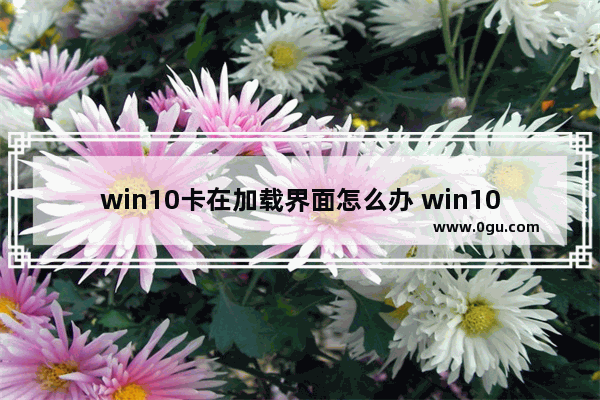 win10卡在加载界面怎么办 win10卡在加载界面怎么办解决