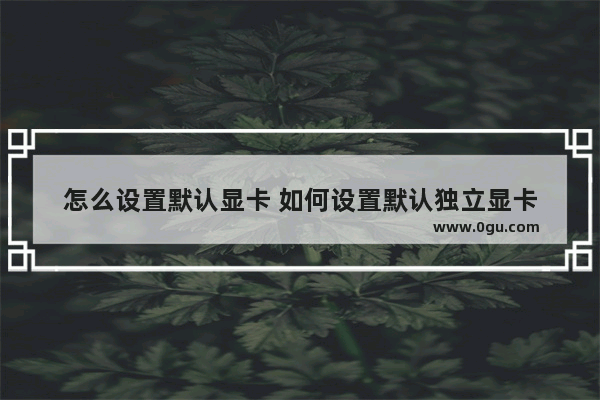 怎么设置默认显卡 如何设置默认独立显卡