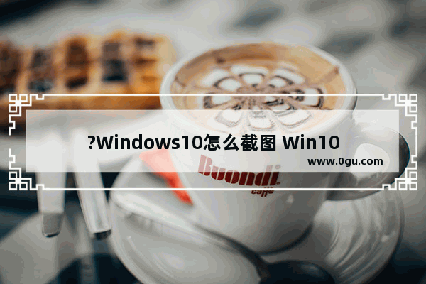 ?Windows10怎么截图 Win10系统截屏的方法教程