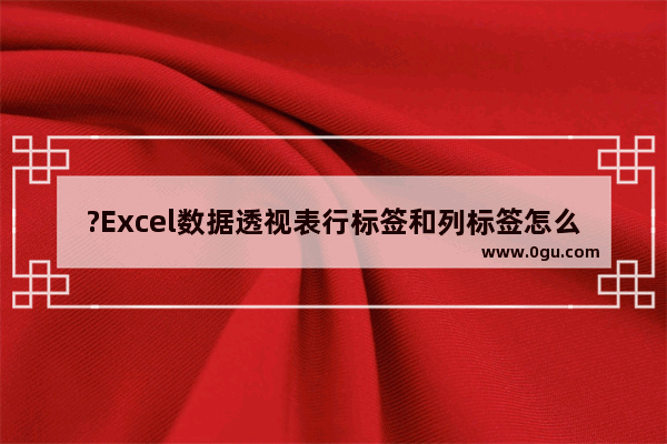 ?Excel数据透视表行标签和列标签怎么设置 Excel表格数据透视表设置行列值字段的方法教程