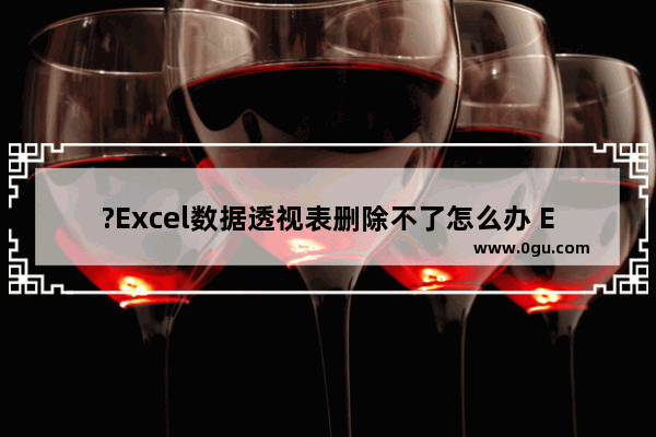 ?Excel数据透视表删除不了怎么办 Excel表格删除透视表的方法教程