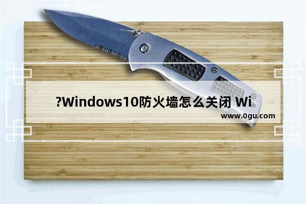 ?Windows10防火墙怎么关闭 Win10系统关闭防火墙的方法教程