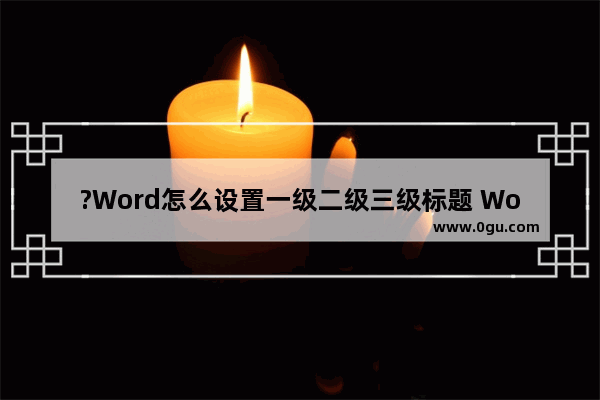 ?Word怎么设置一级二级三级标题 Word文档设置一二三级标题的方法教程