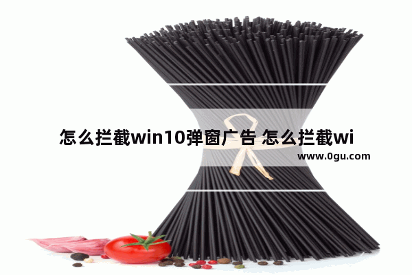 怎么拦截win10弹窗广告 怎么拦截win10弹窗广告弹出