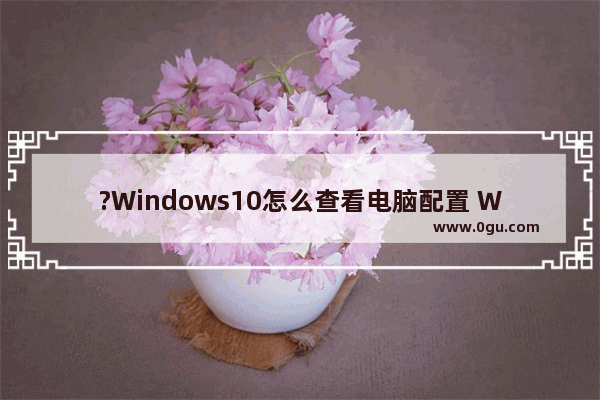 ?Windows10怎么查看电脑配置 Win10查看电脑规格信息的方法教程