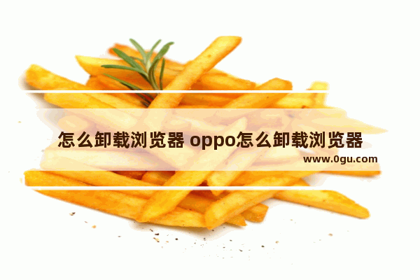 怎么卸载浏览器 oppo怎么卸载浏览器