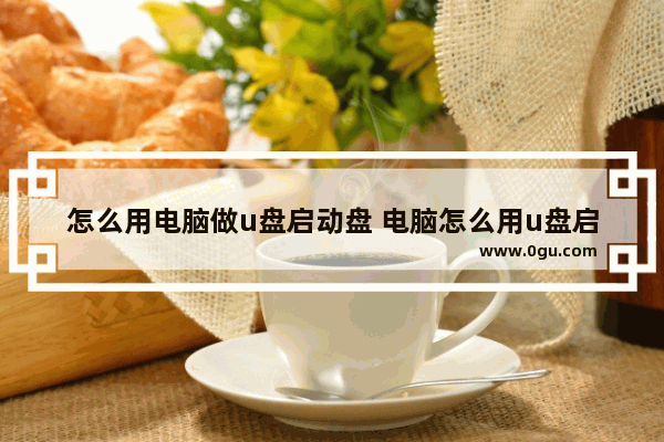 怎么用电脑做u盘启动盘 电脑怎么用u盘启动